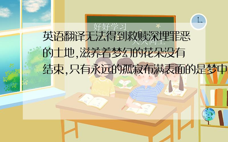 英语翻译无法得到救赎深埋罪恶的土地,滋养着梦幻的花朵没有结束,只有永远的孤寂布满表面的是梦中的场景,飘荡空中的是悔恨的罪