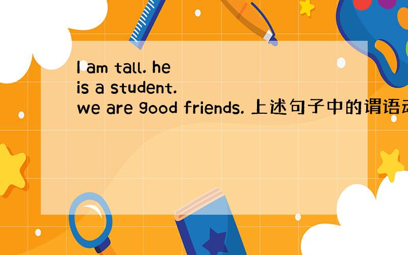 I am tall. he is a student. we are good friends. 上述句子中的谓语动词都