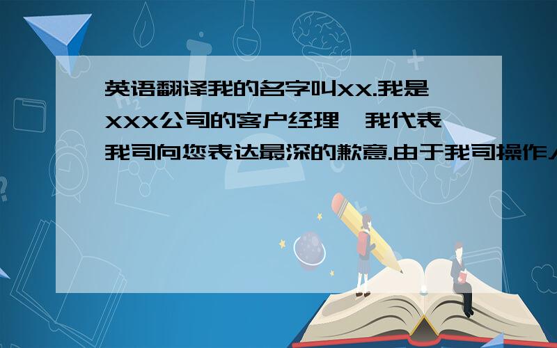 英语翻译我的名字叫XX.我是XXX公司的客户经理,我代表我司向您表达最深的歉意.由于我司操作人员工作疏忽,没有及时与客户