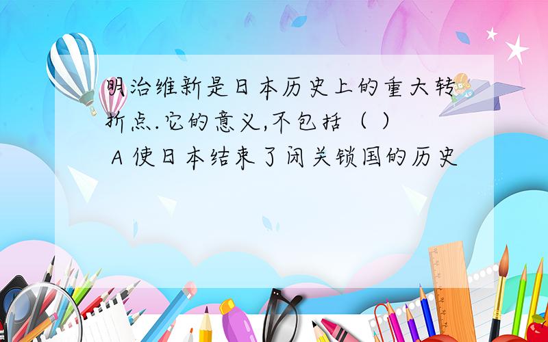 明治维新是日本历史上的重大转折点.它的意义,不包括（ ） A 使日本结束了闭关锁国的历史