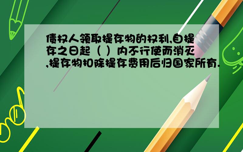 债权人领取提存物的权利,自提存之日起（ ）内不行使而消灭,提存物扣除提存费用后归国家所有.