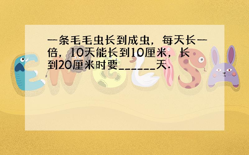 一条毛毛虫长到成虫，每天长一倍，10天能长到10厘米，长到20厘米时要______天．