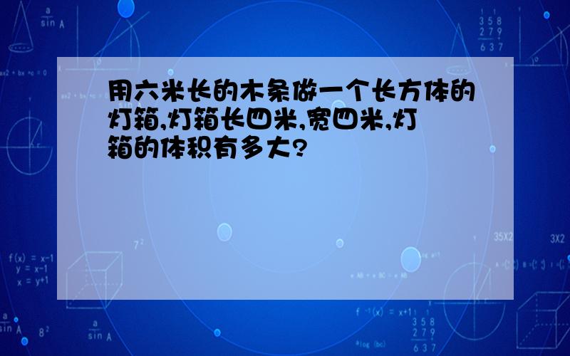 用六米长的木条做一个长方体的灯箱,灯箱长四米,宽四米,灯箱的体积有多大?