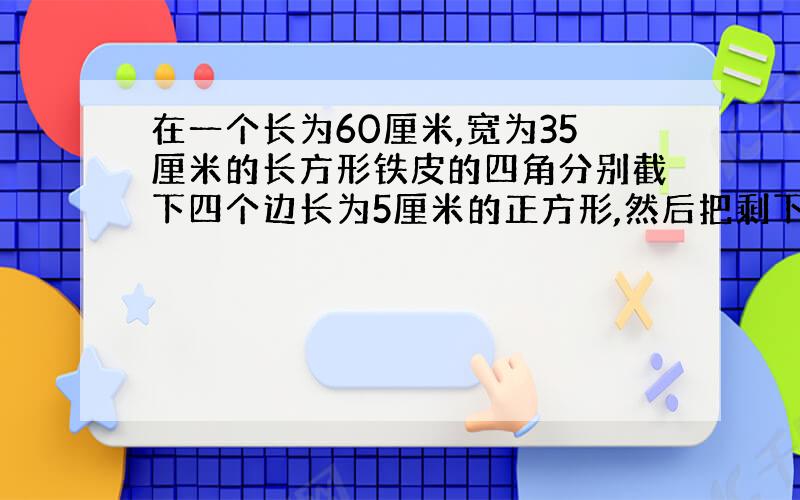 在一个长为60厘米,宽为35厘米的长方形铁皮的四角分别截下四个边长为5厘米的正方形,然后把剩下的铁皮做成一个无盖的长方形