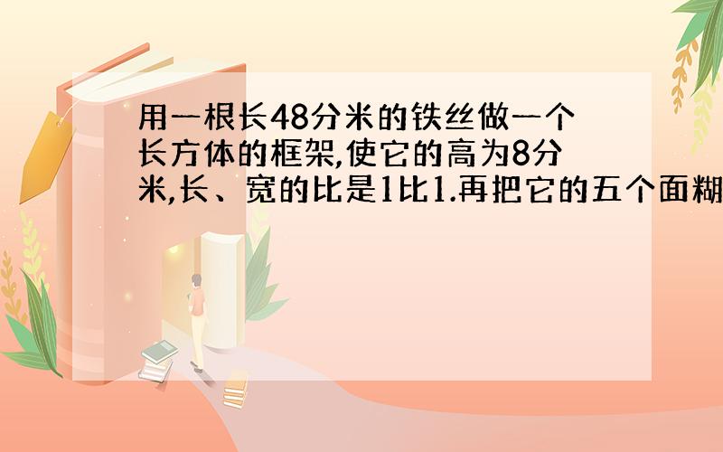 用一根长48分米的铁丝做一个长方体的框架,使它的高为8分米,长、宽的比是1比1.再把它的五个面糊上纸,做