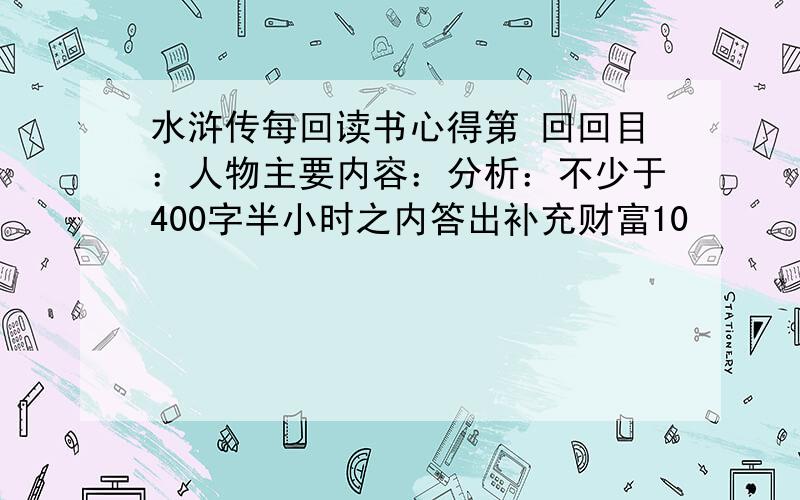 水浒传每回读书心得第 回回目：人物主要内容：分析：不少于400字半小时之内答出补充财富10