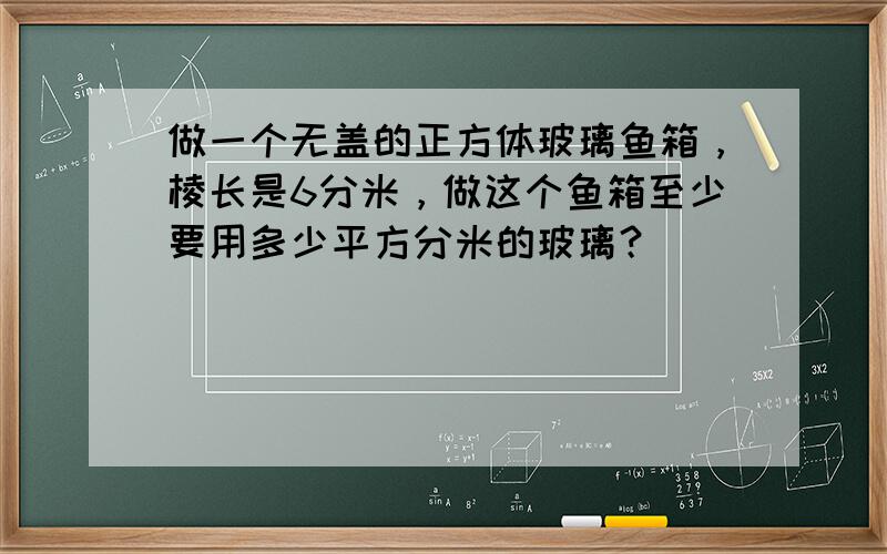 做一个无盖的正方体玻璃鱼箱，棱长是6分米，做这个鱼箱至少要用多少平方分米的玻璃？