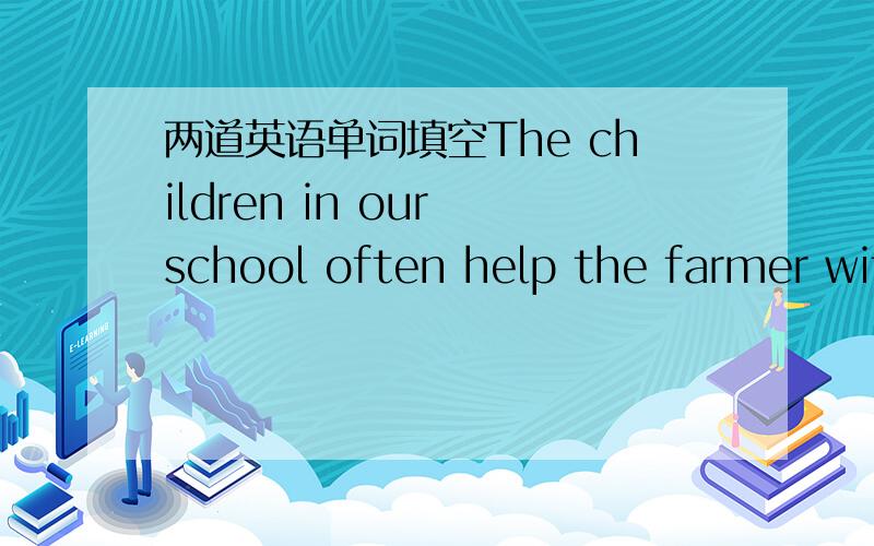 两道英语单词填空The children in our school often help the farmer wit