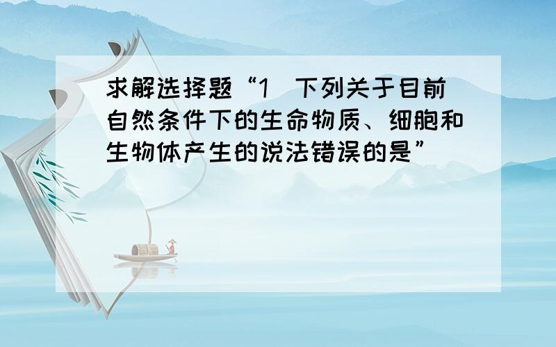 求解选择题“1．下列关于目前自然条件下的生命物质、细胞和生物体产生的说法错误的是”