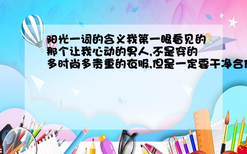 阳光一词的含义我第一眼看见的那个让我心动的男人,不是穿的多时尚多贵重的衣服,但是一定要干净合体,长的不是要多帅气,但是一