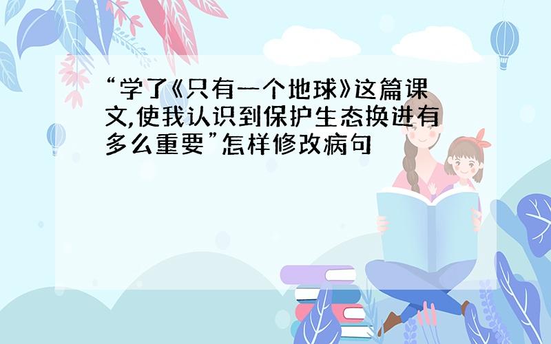 “学了《只有一个地球》这篇课文,使我认识到保护生态换进有多么重要”怎样修改病句