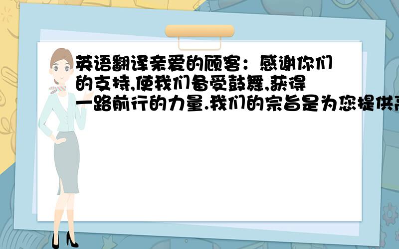 英语翻译亲爱的顾客：感谢你们的支持,使我们备受鼓舞,获得一路前行的力量.我们的宗旨是为您提供高品质的产品和良好的售后服务