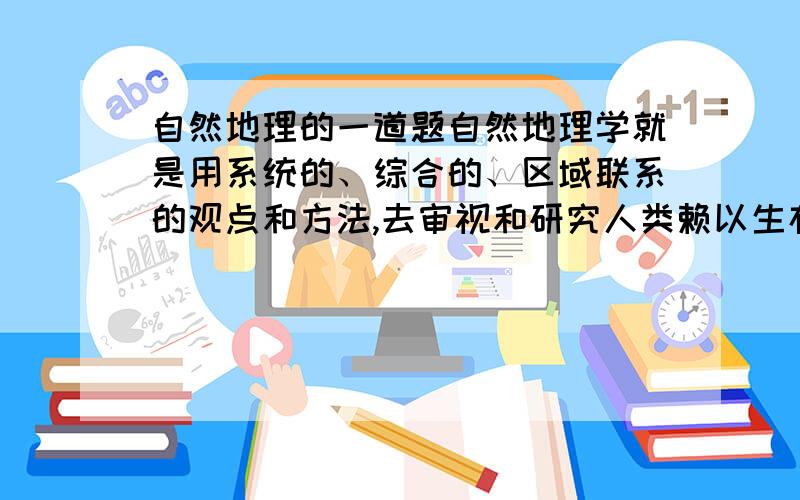 自然地理的一道题自然地理学就是用系统的、综合的、区域联系的观点和方法,去审视和研究人类赖以生存的地球表层自然环境的组成、