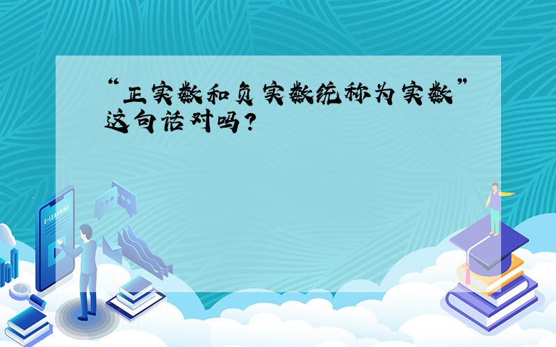 “正实数和负实数统称为实数”这句话对吗?