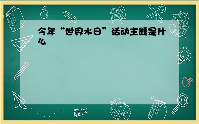 今年“世界水日”活动主题是什么