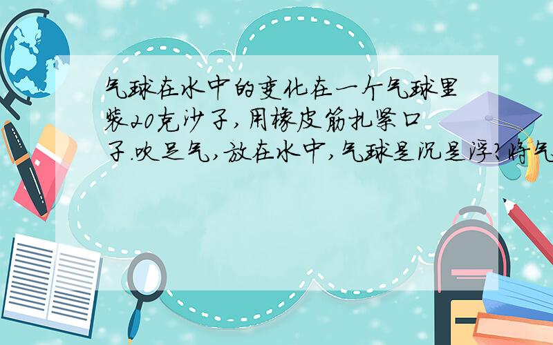 气球在水中的变化在一个气球里装20克沙子,用橡皮筋扎紧口子.吹足气,放在水中,气球是沉是浮?将气球不断放气,从水中气球的