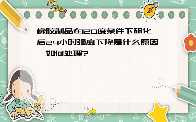 橡胶制品在120度条件下硫化后24小时强度下降是什么原因,如何处理?