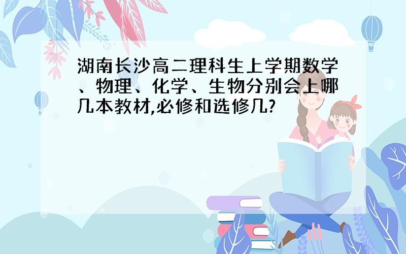 湖南长沙高二理科生上学期数学、物理、化学、生物分别会上哪几本教材,必修和选修几?