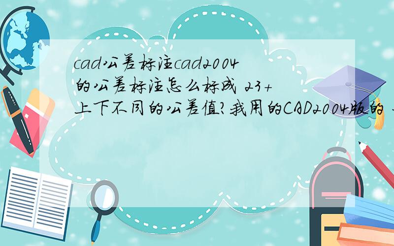 cad公差标注cad2004的公差标注怎么标成 23+ 上下不同的公差值?我用的CAD2004版的 好象特性里没有文字替