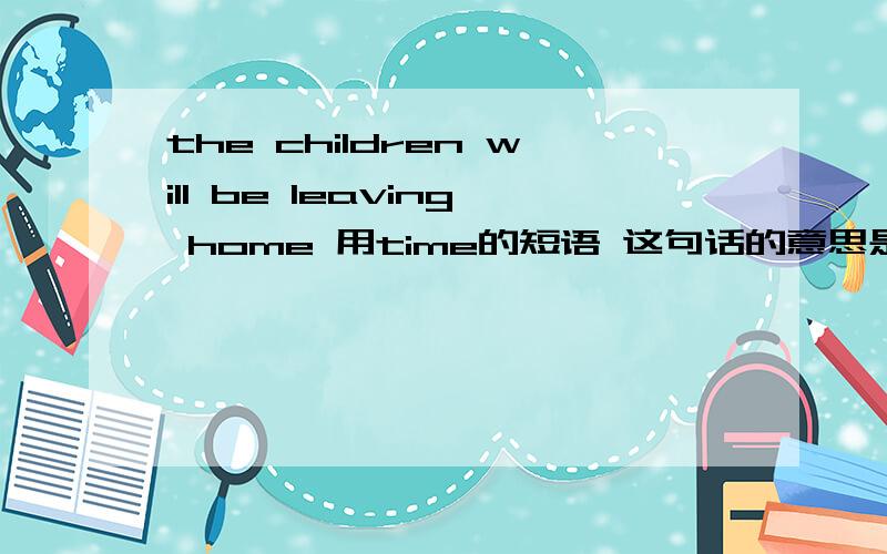 the children will be leaving home 用time的短语 这句话的意思是孩子们很快就要搬家了