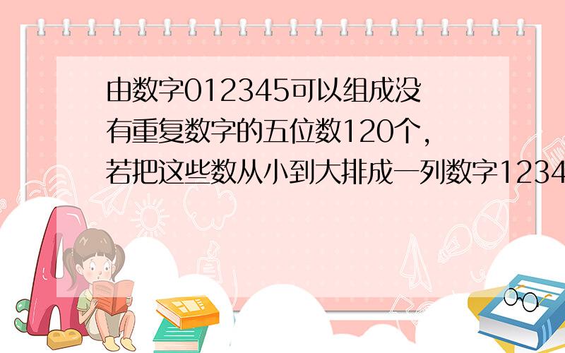 由数字012345可以组成没有重复数字的五位数120个,若把这些数从小到大排成一列数字12345,12354,...54