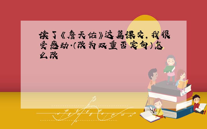 读了《詹天佑》这篇课文,我很受感动.（改为双重否定句）怎么改