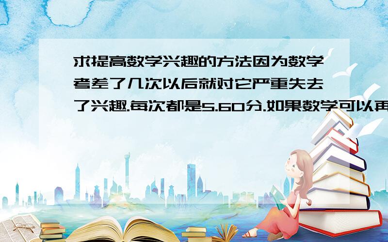 求提高数学兴趣的方法因为数学考差了几次以后就对它严重失去了兴趣.每次都是5.60分.如果数学可以再提高点的话就能上一本了