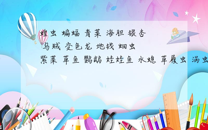 蝗虫 蝙蝠 青菜 海胆 银杏 乌贼 变色龙 地钱 蛔虫 紫菜 草鱼 鹦鹉 娃娃鱼 水螅 草履虫 涡虫 胎生狗脊 水蛭