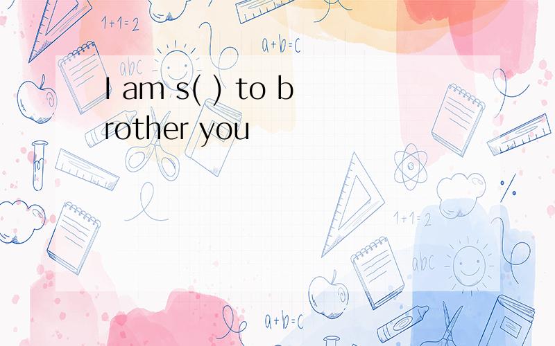 I am s( ) to brother you