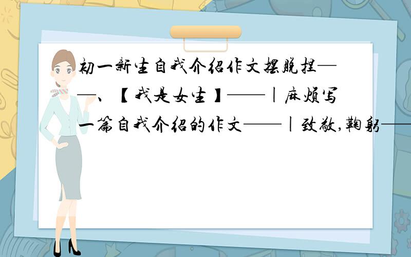 初一新生自我介绍作文摆脱捏——、【我是女生】——|麻烦写一篇自我介绍的作文——|致敬,鞠躬——、谢啦