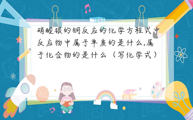 硝酸银的铜反应的化学方程式中反应物中属于单质的是什么,属于化合物的是什么（写化学式）