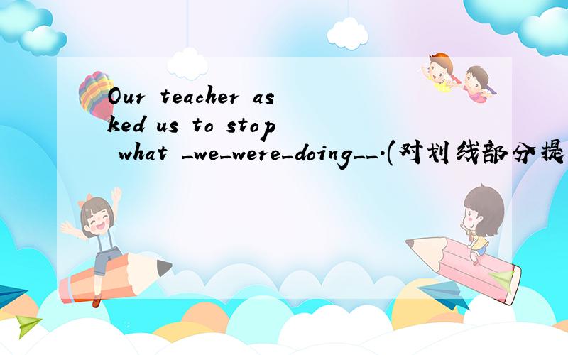 Our teacher asked us to stop what _we_were_doing__.(对划线部分提问)