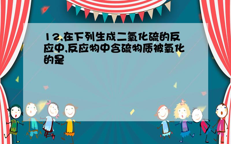 12,在下列生成二氧化硫的反应中,反应物中含硫物质被氧化的是