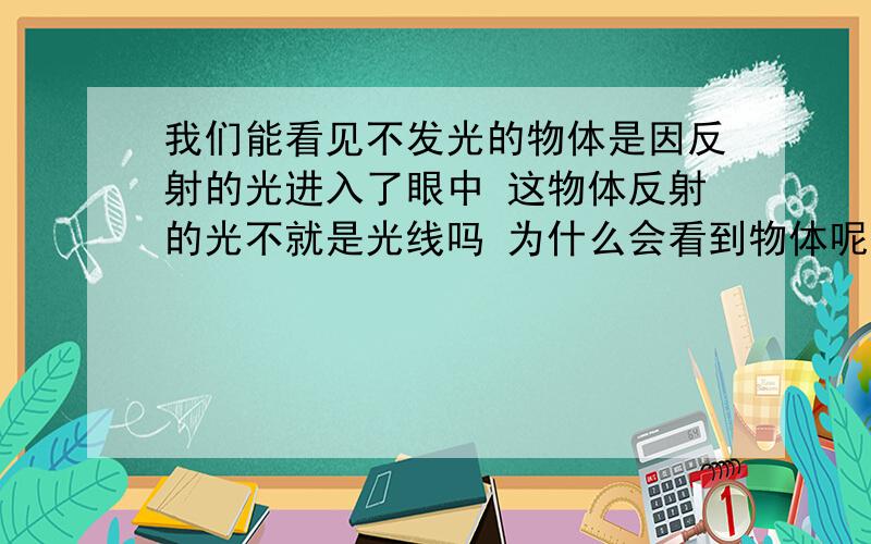 我们能看见不发光的物体是因反射的光进入了眼中 这物体反射的光不就是光线吗 为什么会看到物体呢