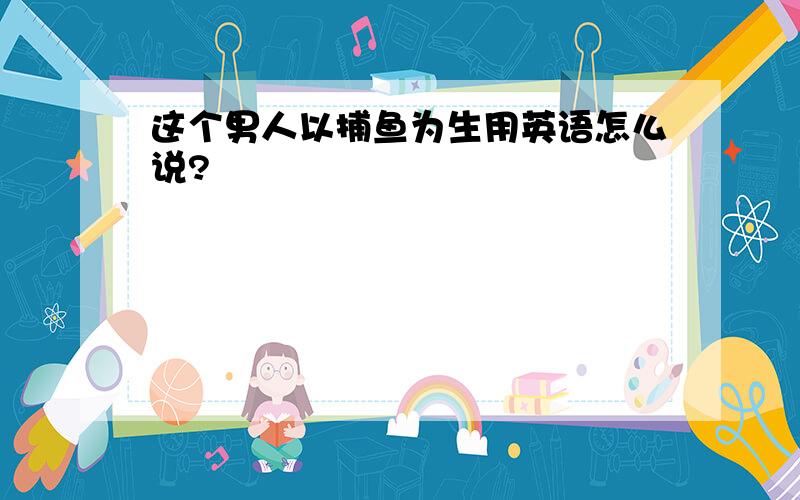 这个男人以捕鱼为生用英语怎么说?