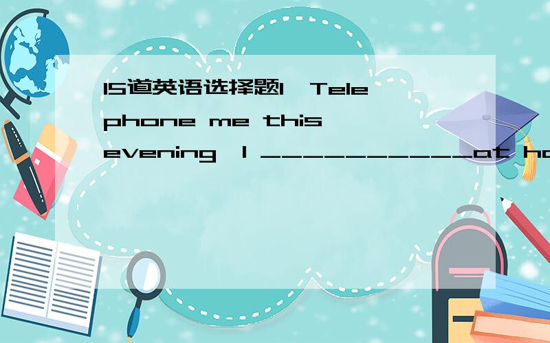 15道英语选择题1,Telephone me this evening,I __________at home then