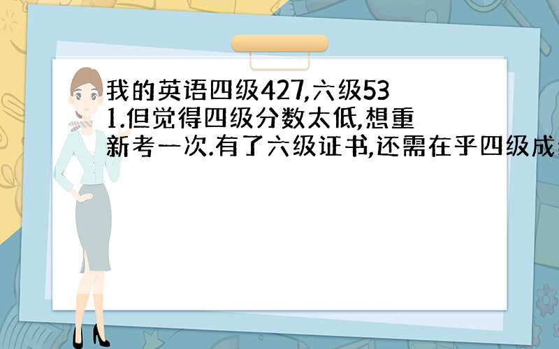 我的英语四级427,六级531.但觉得四级分数太低,想重新考一次.有了六级证书,还需在乎四级成绩的高低了吗