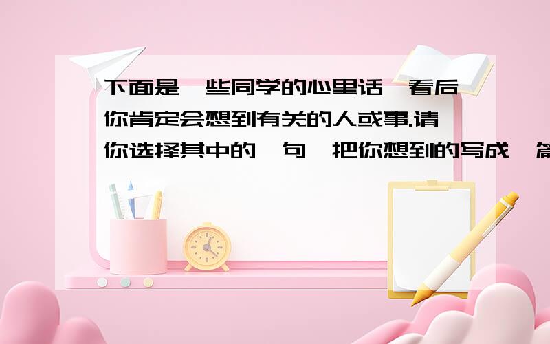 下面是一些同学的心里话,看后你肯定会想到有关的人或事.请你选择其中的一句,把你想到的写成一篇500字左右的作文,要求内容