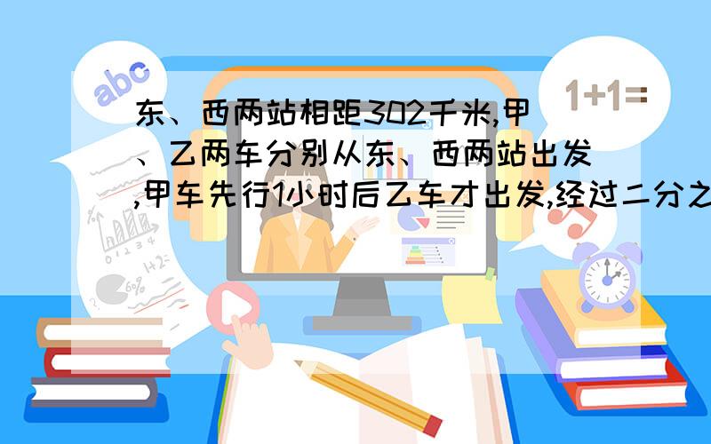 东、西两站相距302千米,甲、乙两车分别从东、西两站出发,甲车先行1小时后乙车才出发,经过二分之七小时两车相遇.已知甲车