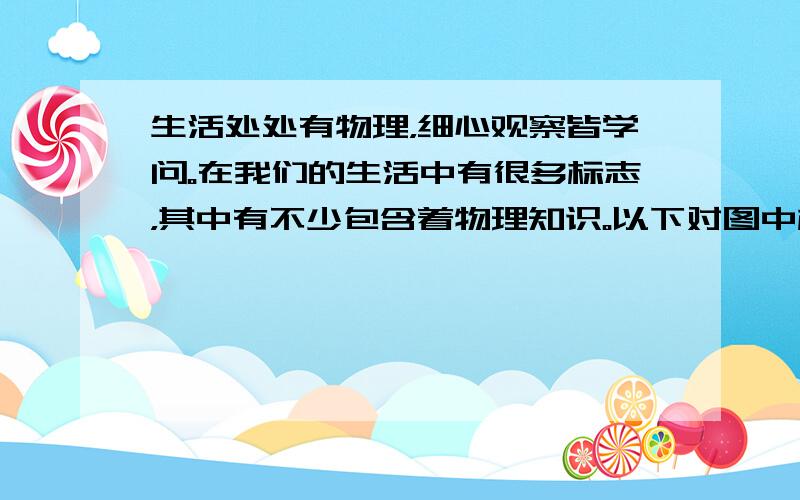 生活处处有物理，细心观察皆学问。在我们的生活中有很多标志，其中有不少包含着物理知识。以下对图中标志中所含的物理知识说法不