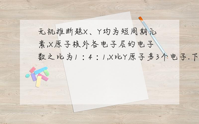 无机推断题X、Y均为短周期元素,X原子核外各电子层的电子数之比为1∶4∶1,X比Y原子多3个电子.下列叙述中正确的是 （