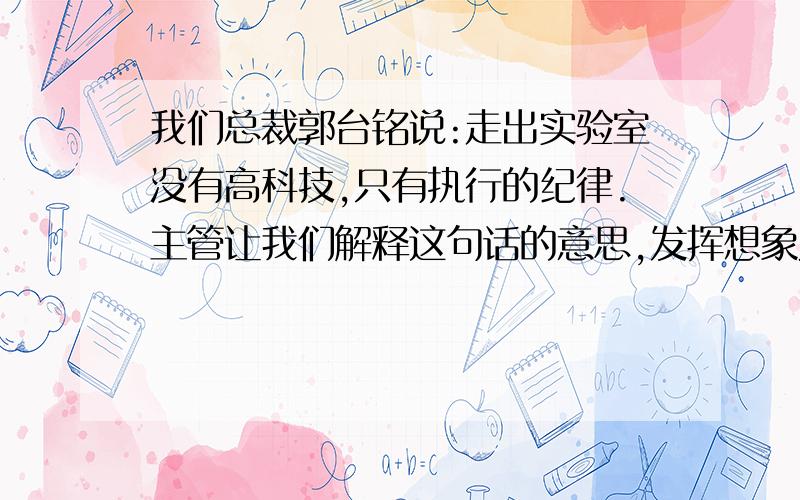 我们总裁郭台铭说:走出实验室没有高科技,只有执行的纪律.主管让我们解释这句话的意思,发挥想象力解释下.