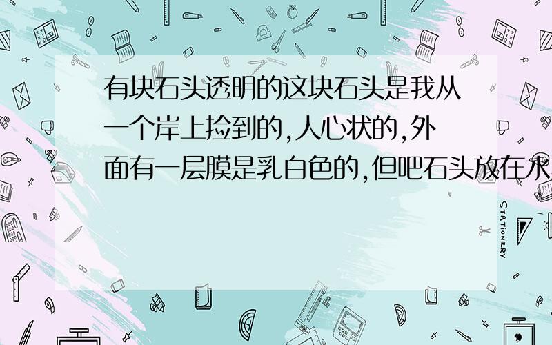 有块石头透明的这块石头是我从一个岸上捡到的,人心状的,外面有一层膜是乳白色的,但吧石头放在水里就很透明了,不知道是什么石