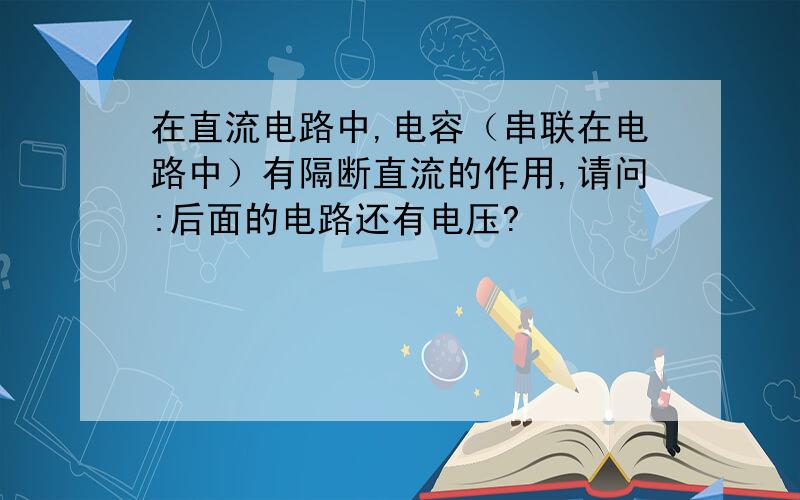 在直流电路中,电容（串联在电路中）有隔断直流的作用,请问:后面的电路还有电压?