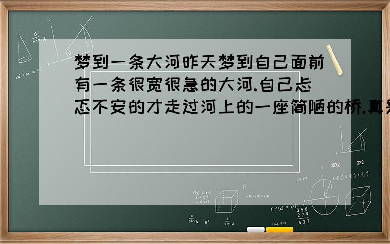 梦到一条大河昨天梦到自己面前有一条很宽很急的大河.自己忐忑不安的才走过河上的一座简陋的桥.真是吓死我了.