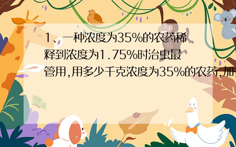 1、一种浓度为35%的农药稀释到浓度为1.75%时治虫最管用,用多少千克浓度为35%的农药,加多少千克的水才能配成浓度为