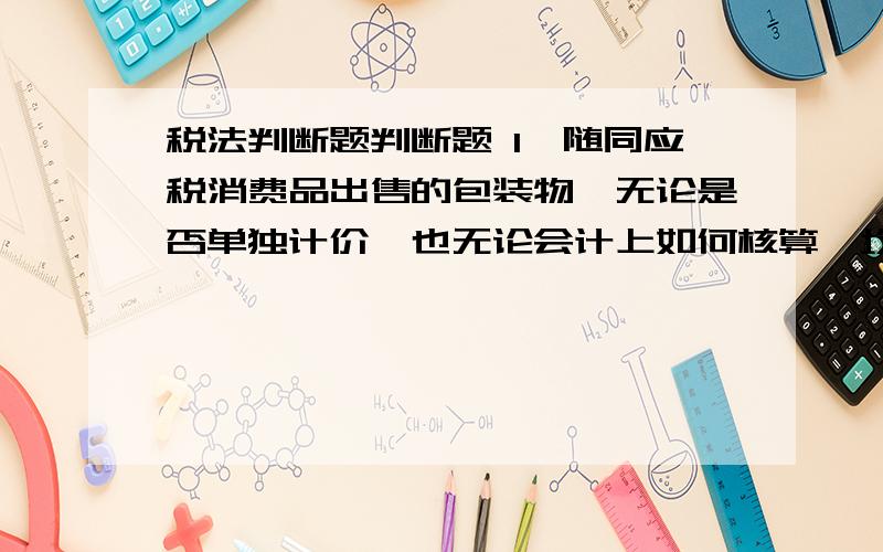 税法判断题判断题 1、随同应税消费品出售的包装物,无论是否单独计价,也无论会计上如何核算,均应并入销售额中征收消费税.（