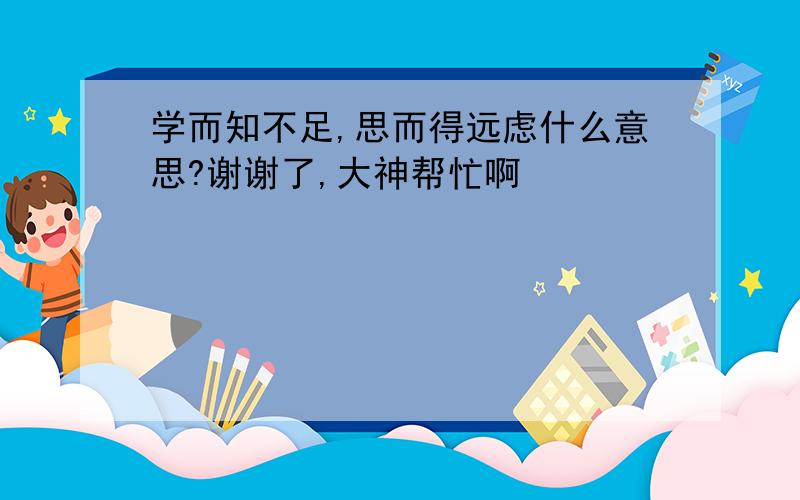 学而知不足,思而得远虑什么意思?谢谢了,大神帮忙啊