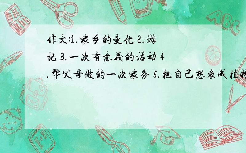 作文:1.家乡的变化 2.游记 3.一次有意义的活动 4.帮父母做的一次家务 5.把自己想象成植物或动物写景 各一