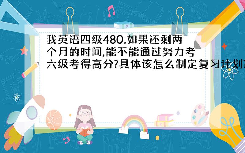 我英语四级480.如果还剩两个月的时间,能不能通过努力考六级考得高分?具体该怎么制定复习计划?